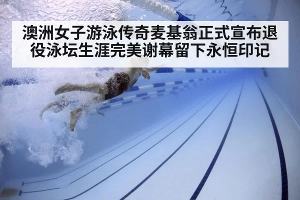 澳洲女子游泳传奇麦基翁正式宣布退役泳坛生涯完美谢幕留下永恒印记