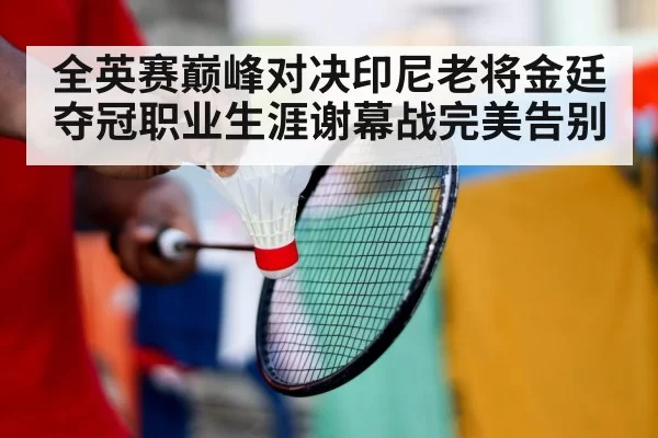 全英赛巅峰对决印尼老将金廷夺冠职业生涯谢幕战完美告别