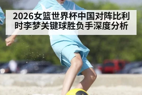 2026女篮世界杯中国对阵比利时李梦关键球胜负手深度分析